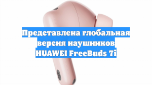 Представлена глобальная версия наушников HUAWEI FreeBuds 7i
