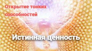 Открытие тонких способностей и Истинная ценность