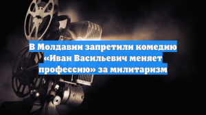 В Молдавии запретили комедию «Иван Васильевич меняет профессию» за милитаризм
