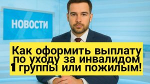 Как оформить выплату по уходу за инвалидом 1 группы или пожилым