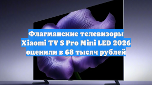Флагманские телевизоры Xiaomi TV S Pro Mini LED 2026 оценили в 68 тысяч рублей