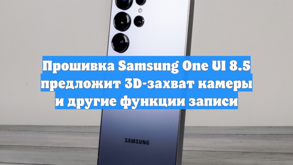 Прошивка Samsung One UI 8.5 предложит 3D-захват камеры и другие функции записи