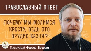 ПОЧЕМУ МЫ МОЛИМСЯ КРЕСТУ, ВЕДЬ ЭТО ОРУДИЕ КАЗНИ?  Протоиерей Феодор Бородин