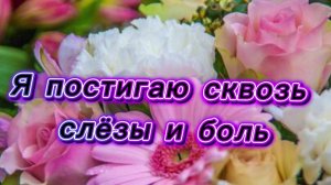 Я постигаю сквозь слёзы и боль