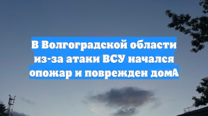 В Волгоградской области из-за атаки ВСУ начался пожар и поврежден дом