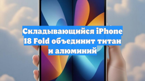 Складывающийся iPhone 18 Fold объединит титан и алюминий