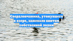 Свердловчанина, утонувшего в озере, зажевало винтом собственной лодки