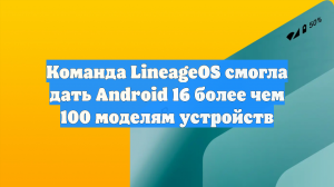 Команда LineageOS смогла дать Android 16 более чем 100 моделям устройств