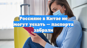 Россияне в Китае не могут уехать — паспорта забрали