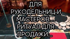 ДЛЯ РУКОДЕЛЬНИЦ И МАСТЕРОВ...РИТУАЛ ДЛЯ ПРОДАЖИ...