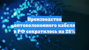 Производство оптоволоконного кабеля в РФ сократилось на 25%