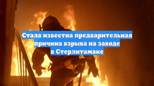 Стала известна предварительная причина взрыва на заводе в Стерлитамаке