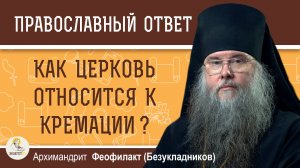 КАК ЦЕРКОВЬ ОТНОСИТСЯ К КРЕМАЦИИ ?  Архимандрит Феофилакт (Безукладников)