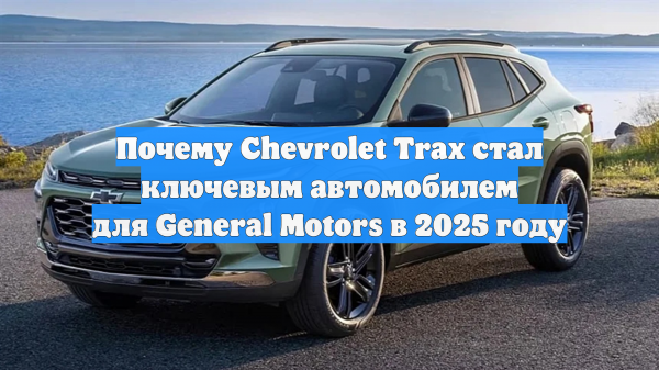 Почему Chevrolet Trax стал ключевым автомобилем для General Motors в 2025 году