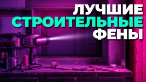 Рейтинг лучших строительных фенов 2025 — как выбрать идеальный инструмент?