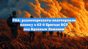 РИА: радиоперехваты подтвердили панику в 63-й бригаде ВСУ под Красным Лиманом