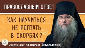 КАК НАУЧИТЬСЯ НЕ РОПТАТЬ В СКОРБЯХ ?  Архимандрит Феофилакт (Безукладников)