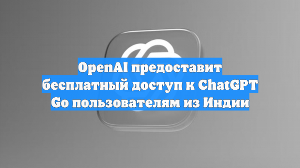 OpenAI предоставит бесплатный доступ к ChatGPT Go пользователям из Индии