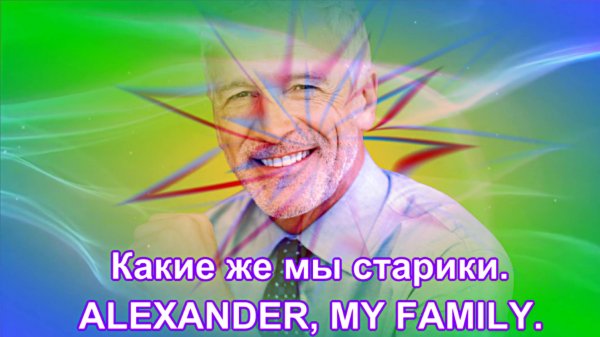 ALEXANDER, MY FAMILY - Какие же мы старики???