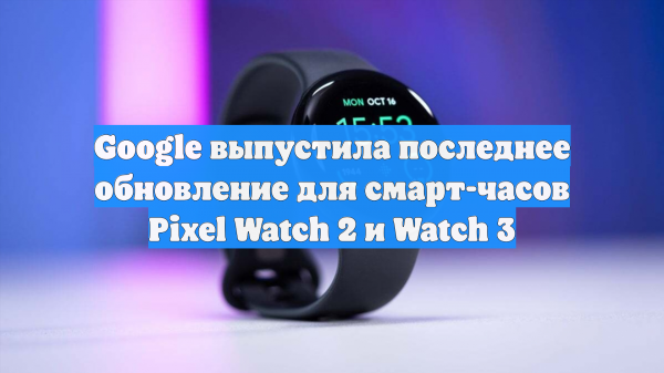 Google выпустила последнее обновление для смарт-часов Pixel Watch 2 и Watch 3