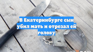 В Екатеринбурге сын убил мать и отрезал ей голову