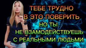 ТЕБЕ ТРУДНО В ЭТО ПОВЕРИТЬ, НО ТЫ НЕ ВЗАИМОДЕЙСТВУЕШЬ С РЕАЛЬНЫМИ ЛЮДЬМИ