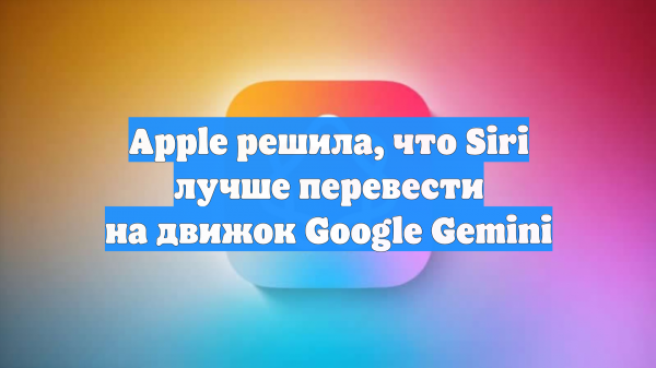Apple решила, что Siri лучше перевести на движок Google Gemini