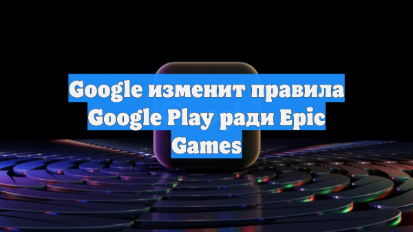 Google изменит правила Google Play ради Epic Games