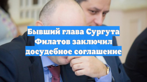 Бывший глава Сургута Филатов заключил досудебное соглашение