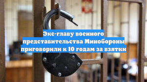 Экс-главу военного представительства Минобороны приговорили к 10 годам за взятки