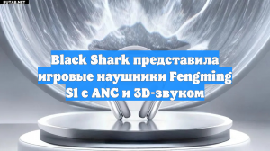 Black Shark представила игровые наушники Fengming S1 с ANC и 3D-звуком