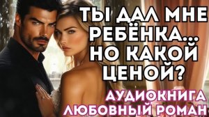 АУДИОКНИГА ЛЮБОВНЫЙ РОМАН: ТЫ ДАЛ МНЕ РЕБЁНКА...НО КАКОЙ ЦЕНОЙ? СЛУШАТЬ