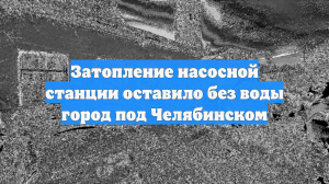 Затопление насосной станции оставило без воды город под Челябинском