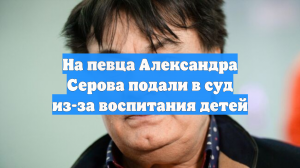 На певца Александра Серова подали в суд из-за воспитания детей