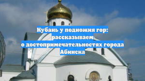Кубань у подножия гор: рассказываем о достопримечательностях города Абинска