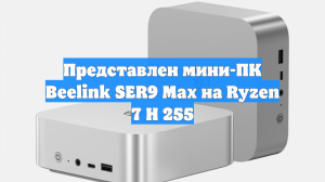 Представлен мини-ПК Beelink SER9 Max на Ryzen 7 H 255
