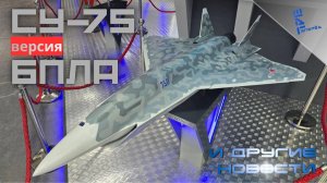 Россия покажет Су-75 в версии БПЛА. Другие новости
