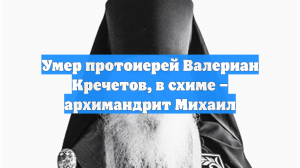 Умер протоиерей Валериан Кречетов, в схиме – архимандрит Михаил