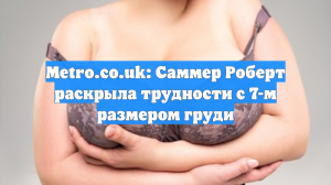Metro.co.uk: Саммер Роберт раскрыла трудности с 7-м размером груди