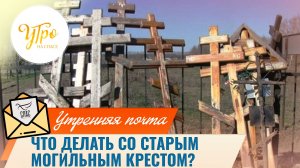 Что делать со старым могильным крестом? / Утренняя почта