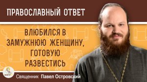 Влюбился в замужнюю женщину, готовую развестись.  Священник Павел Островский