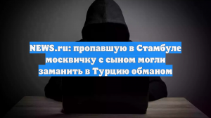 NEWS.ru: пропавшую в Стамбуле москвичку с сыном могли заманить в Турцию обманом