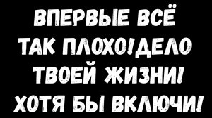 ВПЕРВЫЕ ВСЁ ТАК ПЛОХО!ДЕЛО ТВОЕЙ ЖИЗНИ!ХОТЯ БЫ ВКЛЮЧИ!