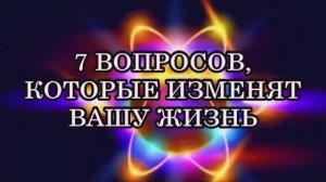 7 ВОПРОСОВ, КОТОРЫЕ ИЗМЕНЯТ ВАШУ ЖИЗНЬ