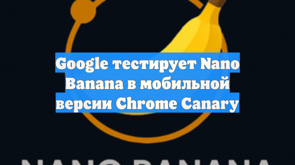Google тестирует Nano Banana в мобильной версии Chrome Canary