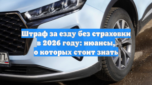 Штраф за езду без страховки в 2026 году: нюансы, о которых стоит знать
