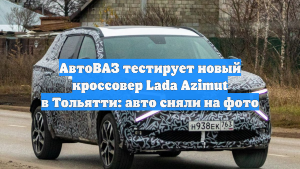АвтоВАЗ тестирует новый кроссовер Lada Azimut в Тольятти: это сняли на фото