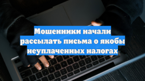 Мошенники начали рассылать письма о якобы неуплаченных налогах