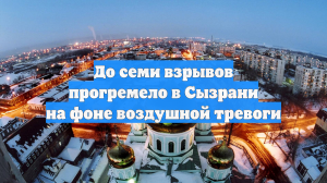 До семи взрывов прогремело в Сызрани на фоне воздушной тревоги