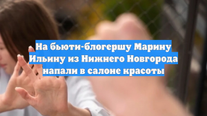 На бьюти-блогершу Марину Ильину из Нижнего Новгорода напали в салоне красоты